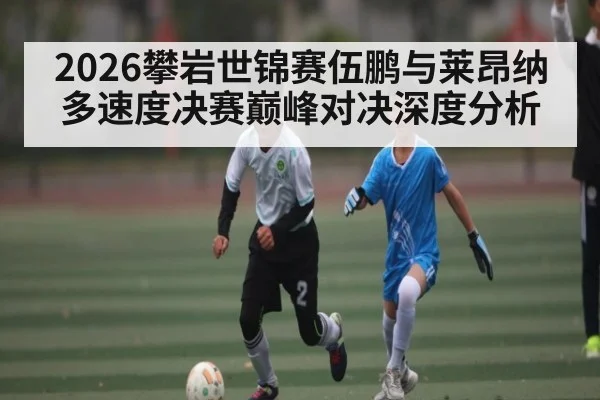 2026攀岩世锦赛伍鹏与莱昂纳多速度决赛巅峰对决深度分析