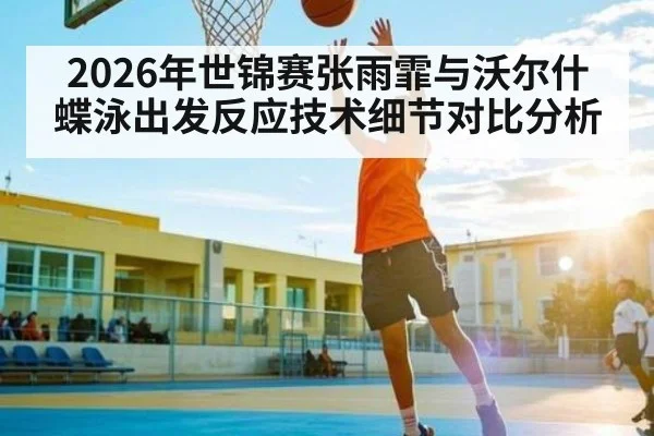 2026年世锦赛张雨霏与沃尔什蝶泳出发反应技术细节对比分析